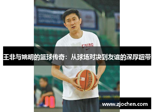 王非与姚明的篮球传奇：从球场对决到友谊的深厚纽带