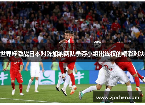 世界杯激战日本对阵加纳两队争夺小组出线权的精彩对决
